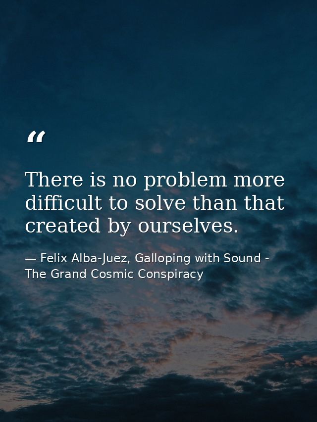 There is no problem more difficult to solve than that created by ourselves. — Felix Alba-Juez, Galloping with Sound - The Grand Cosmic Conspiracy