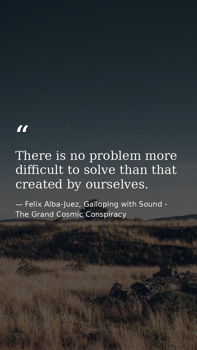 There is no problem more difficult to solve than that created by ourselves. — Felix Alba-Juez, Galloping with Sound - The Grand Cosmic Conspiracy