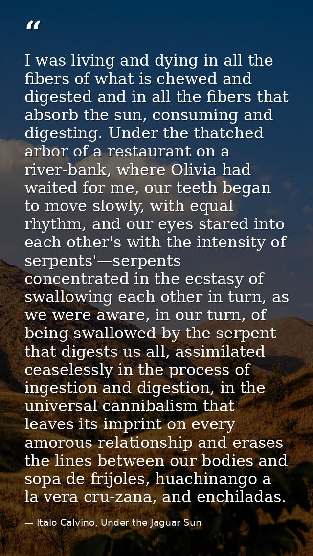 I was living and dying in all the fibers of what is chewed and digested and in all the fibers that absorb the sun, consu — Italo Calvino, Under the Jaguar Sun