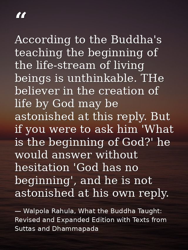 According to the Buddha's teaching the beginning of the life-stream of living beings is unthinkable. THe believer in the — Walpola Rahula, What the Buddha Taught: Revised and Expanded Edition with Texts from Suttas and Dhammapada
