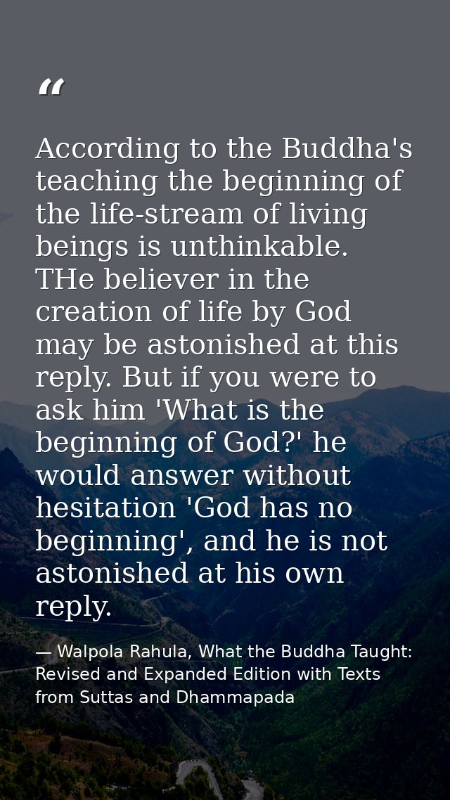 According to the Buddha's teaching the beginning of the life-stream of living beings is unthinkable. THe believer in the — Walpola Rahula, What the Buddha Taught: Revised and Expanded Edition with Texts from Suttas and Dhammapada