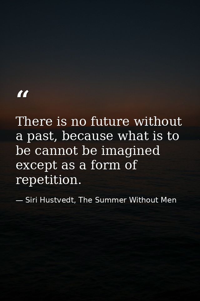 There is no future without a past, because what is to be cannot be imagined except as a form of repetition. — Siri Hustvedt, The Summer Without Men