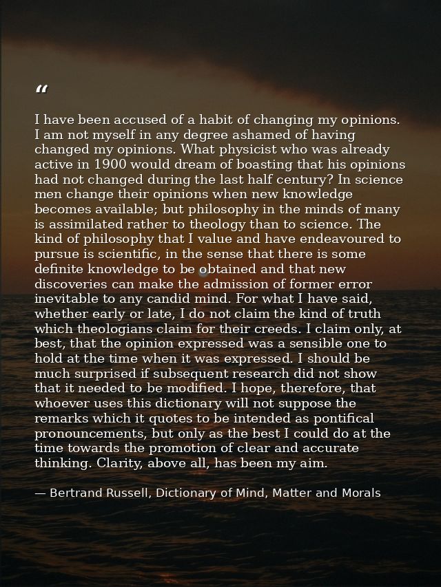 I have been accused of a habit of changing my opinions. I am not myself in any degree ashamed of having changed my opini — Bertrand Russell, Dictionary of Mind, Matter and Morals
