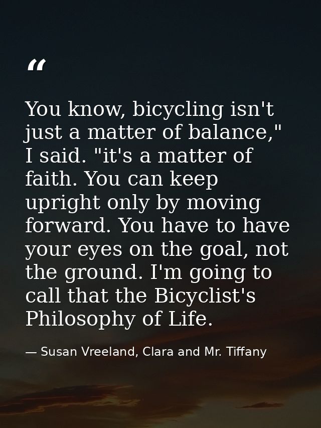 You know, bicycling isn't just a matter of balance," I said. "it's a matter of faith. You can keep upright only by movin — Susan Vreeland, Clara and Mr. Tiffany