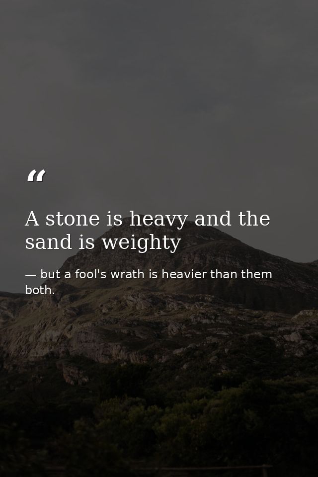 A stone is heavy and the sand is weighty — but a fool's wrath is heavier than them both.