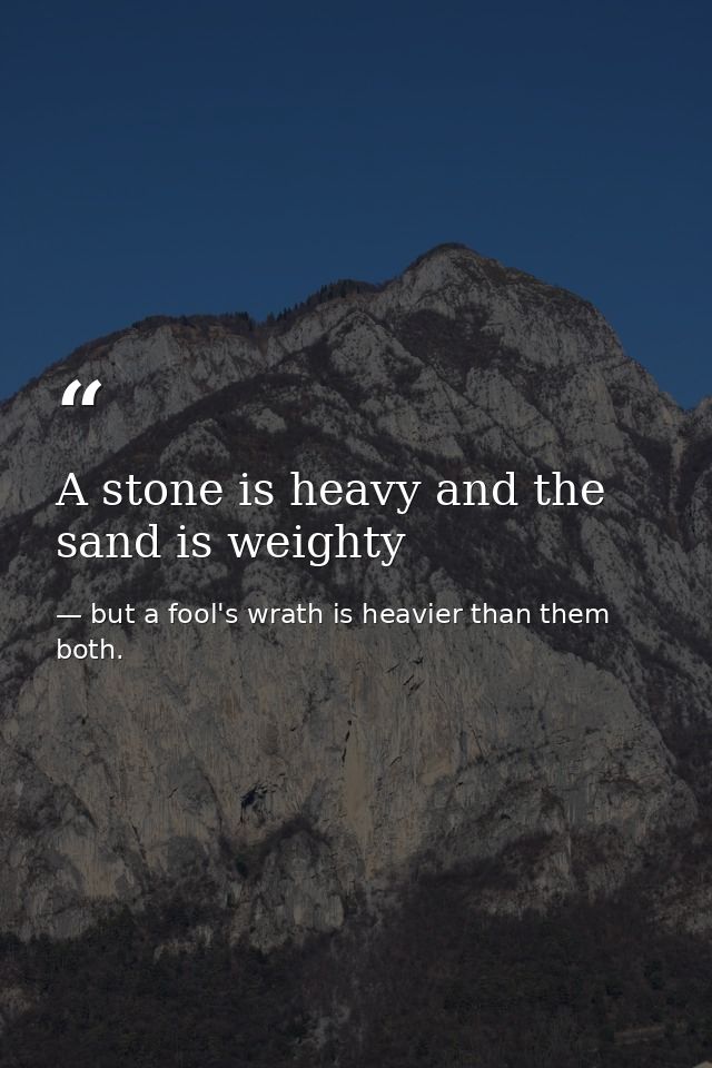 A stone is heavy and the sand is weighty — but a fool's wrath is heavier than them both.