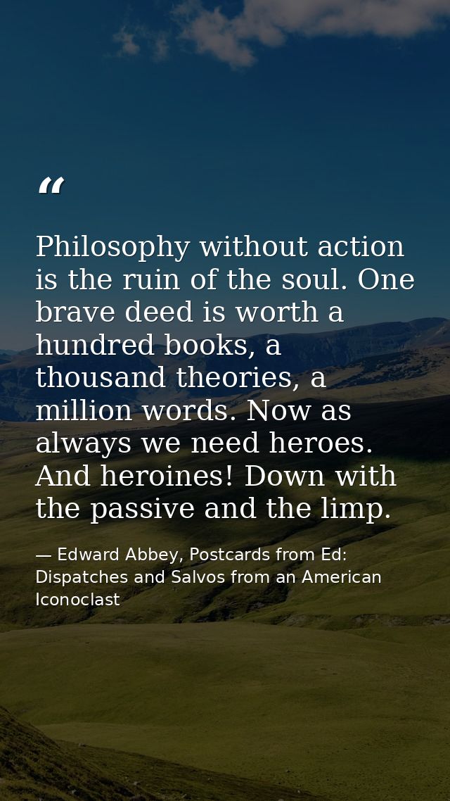 Philosophy without action is the ruin of the soul. One brave deed is worth a hundred books, a thousand theories, a milli — Edward Abbey, Postcards from Ed: Dispatches and Salvos from an American Iconoclast