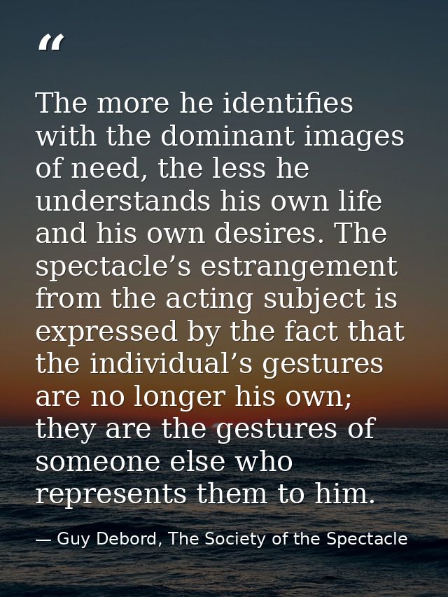 The more he identifies with the dominant images of need, the less he understands his own life and his own desires. The s — Guy Debord, The Society of the Spectacle