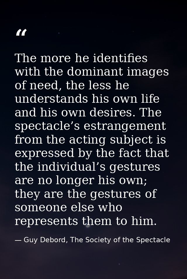 The more he identifies with the dominant images of need, the less he understands his own life and his own desires. The s — Guy Debord, The Society of the Spectacle