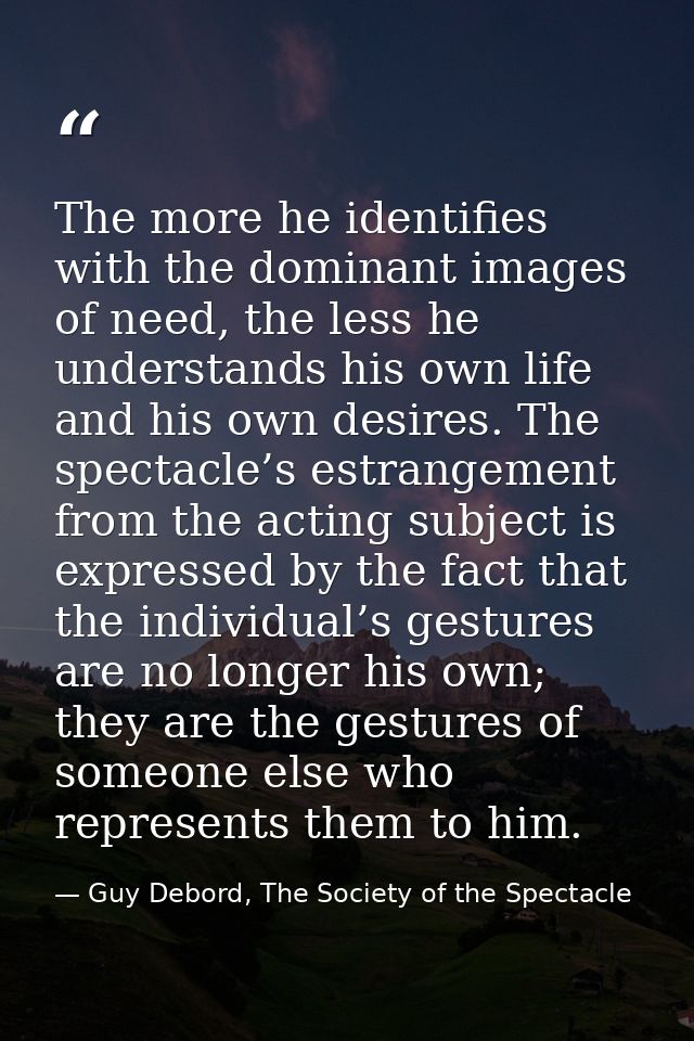 The more he identifies with the dominant images of need, the less he understands his own life and his own desires. The s — Guy Debord, The Society of the Spectacle