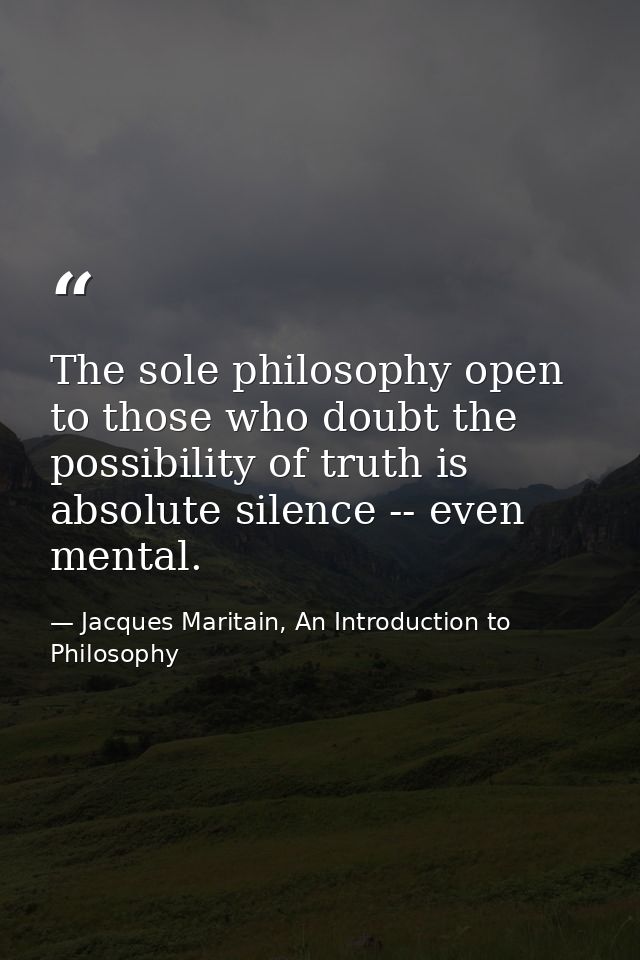 The sole philosophy open to those who doubt the possibility of truth is absolute silence -- even mental. — Jacques Maritain, An Introduction to Philosophy