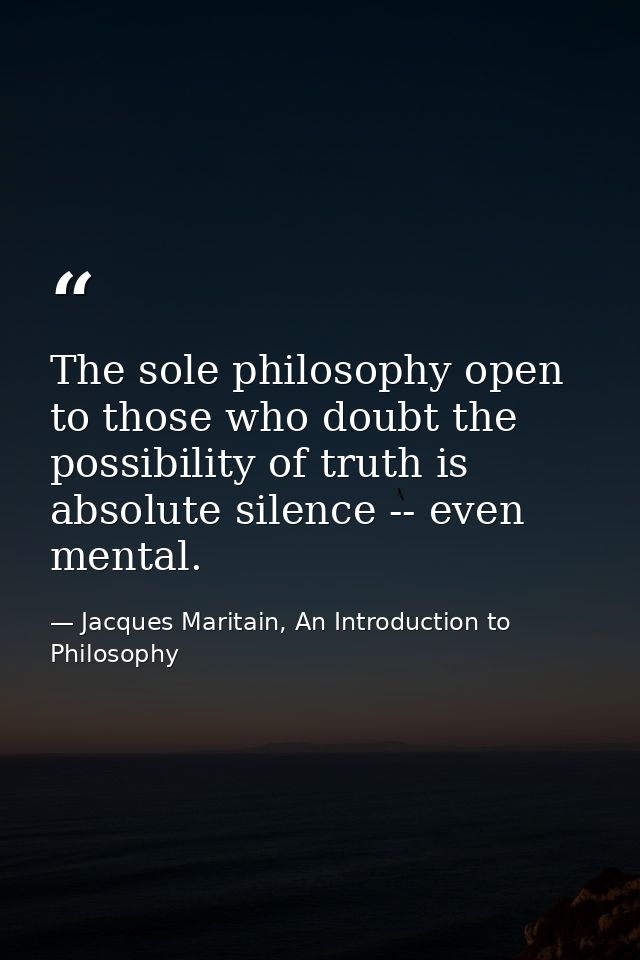 The sole philosophy open to those who doubt the possibility of truth is absolute silence -- even mental. — Jacques Maritain, An Introduction to Philosophy