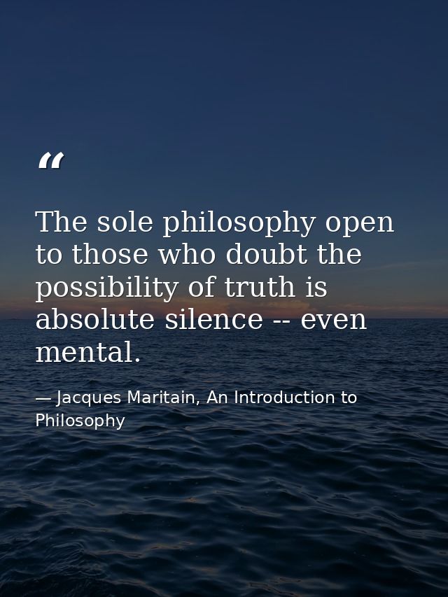 The sole philosophy open to those who doubt the possibility of truth is absolute silence -- even mental. — Jacques Maritain, An Introduction to Philosophy