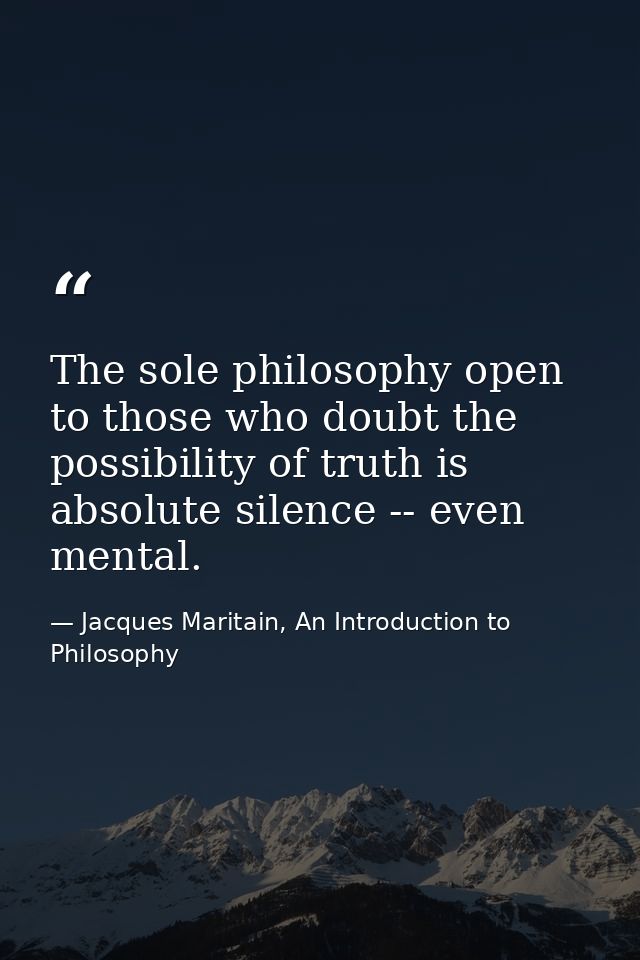 The sole philosophy open to those who doubt the possibility of truth is absolute silence -- even mental. — Jacques Maritain, An Introduction to Philosophy