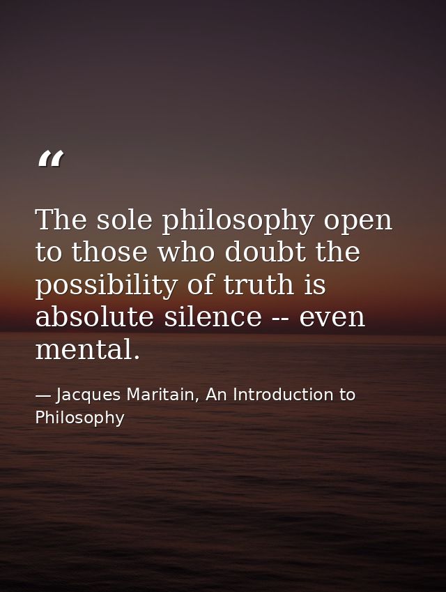 The sole philosophy open to those who doubt the possibility of truth is absolute silence -- even mental. — Jacques Maritain, An Introduction to Philosophy