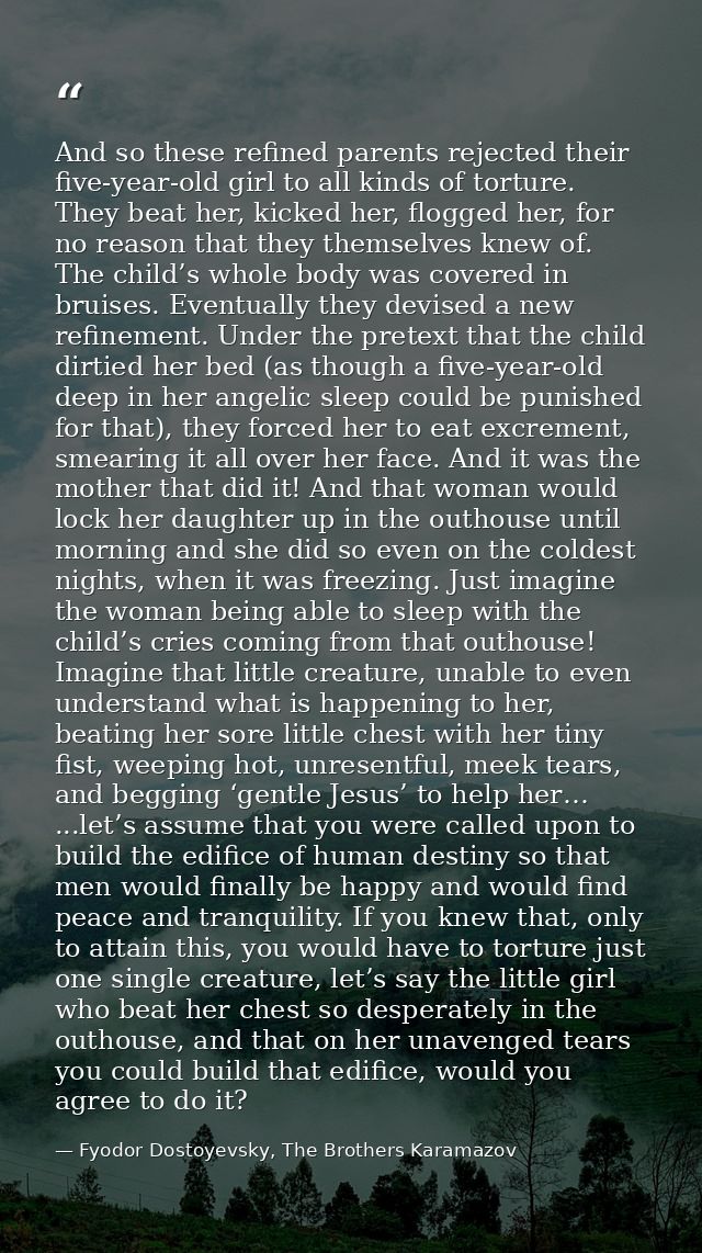 And so these refined parents rejected their five-year-old girl to all kinds of torture. They beat her, kicked her, flogg — Fyodor Dostoyevsky, The Brothers Karamazov