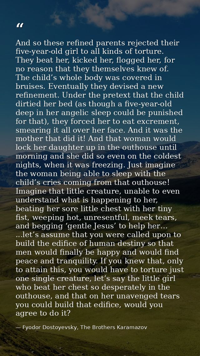 And so these refined parents rejected their five-year-old girl to all kinds of torture. They beat her, kicked her, flogg — Fyodor Dostoyevsky, The Brothers Karamazov