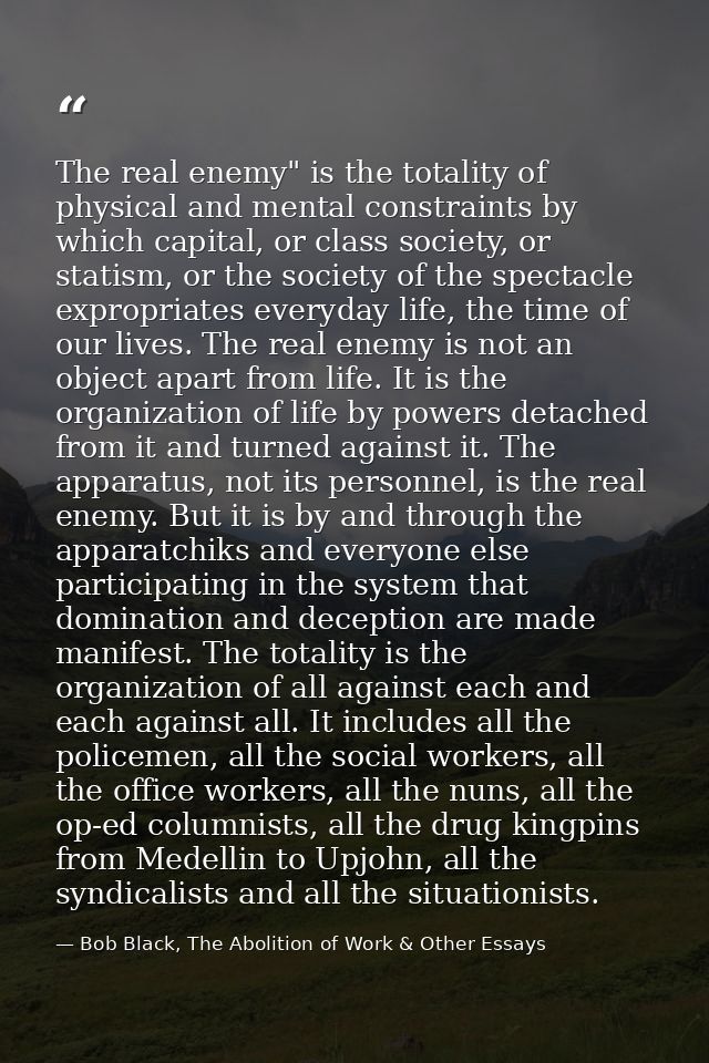 The real enemy" is the totality of physical and mental constraints by which capital, or class society, or statism, or th — Bob Black, The Abolition of Work & Other Essays