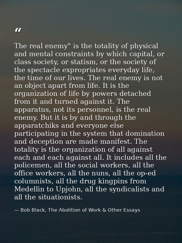 The real enemy" is the totality of physical and mental constraints by which capital, or class society, or statism, or th — Bob Black, The Abolition of Work & Other Essays