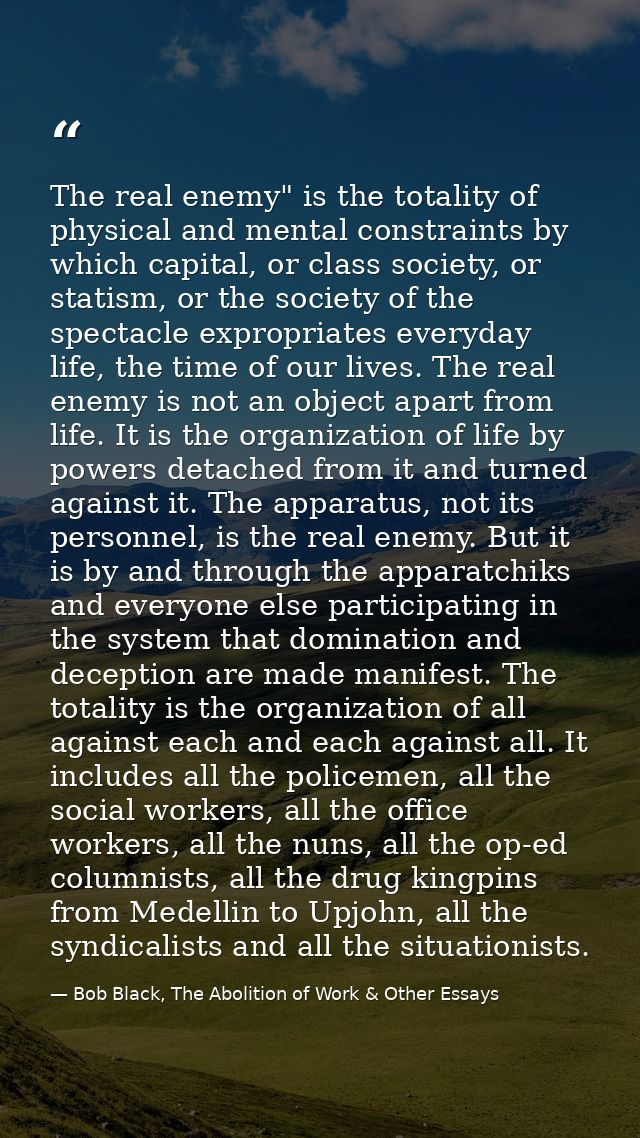 The real enemy" is the totality of physical and mental constraints by which capital, or class society, or statism, or th — Bob Black, The Abolition of Work & Other Essays