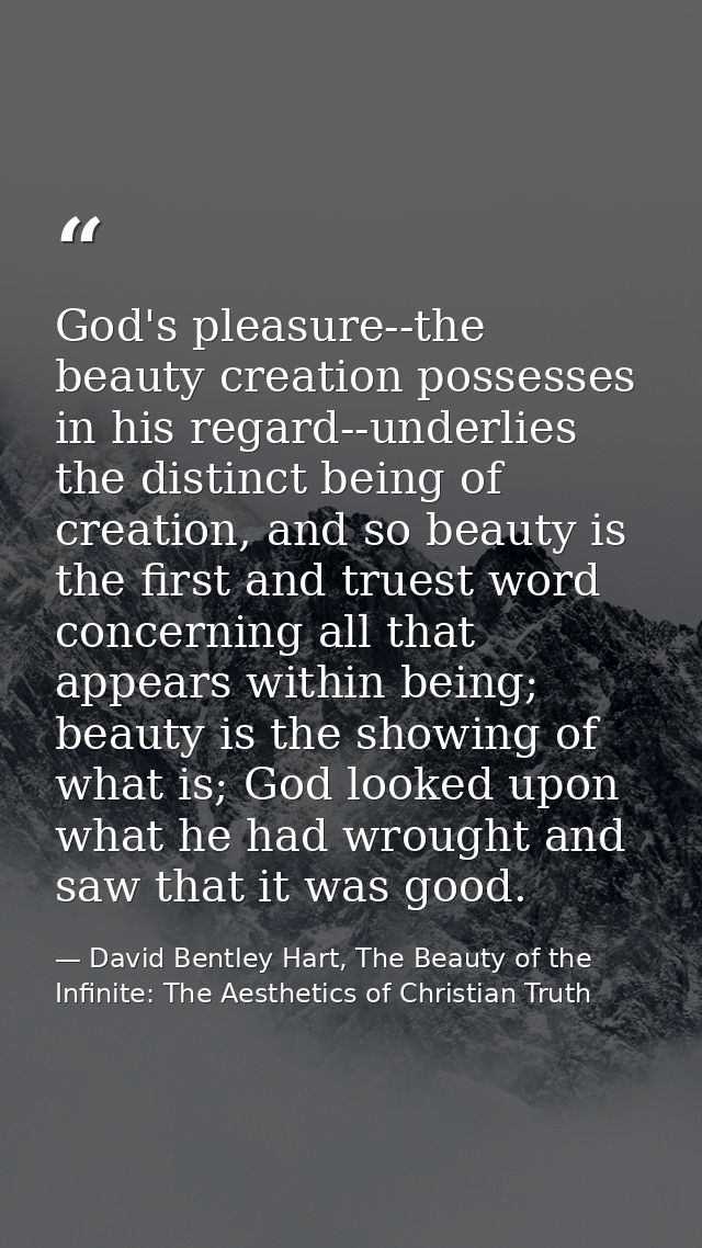 God's pleasure--the beauty creation possesses in his regard--underlies the distinct being of creation, and so beauty is  — David Bentley Hart, The Beauty of the Infinite: The Aesthetics of Christian Truth