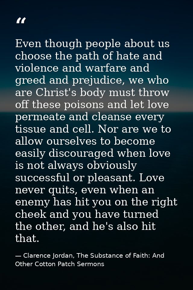 Even though people about us choose the path of hate and violence and warfare and greed and prejudice, we who are Christ' — Clarence Jordan, The Substance of Faith: And Other Cotton Patch Sermons