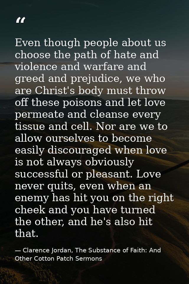Even though people about us choose the path of hate and violence and warfare and greed and prejudice, we who are Christ' — Clarence Jordan, The Substance of Faith: And Other Cotton Patch Sermons