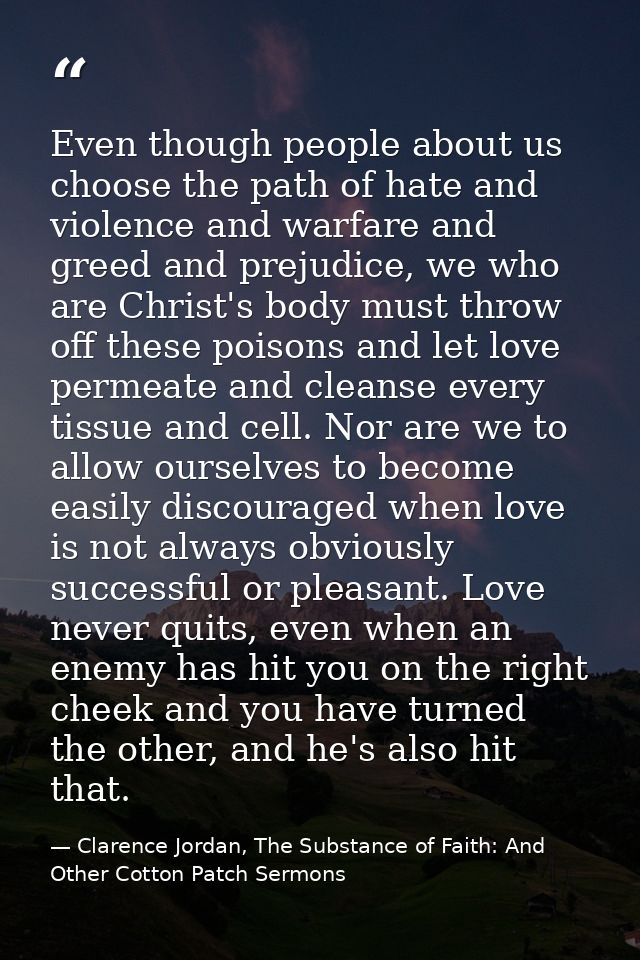 Even though people about us choose the path of hate and violence and warfare and greed and prejudice, we who are Christ' — Clarence Jordan, The Substance of Faith: And Other Cotton Patch Sermons