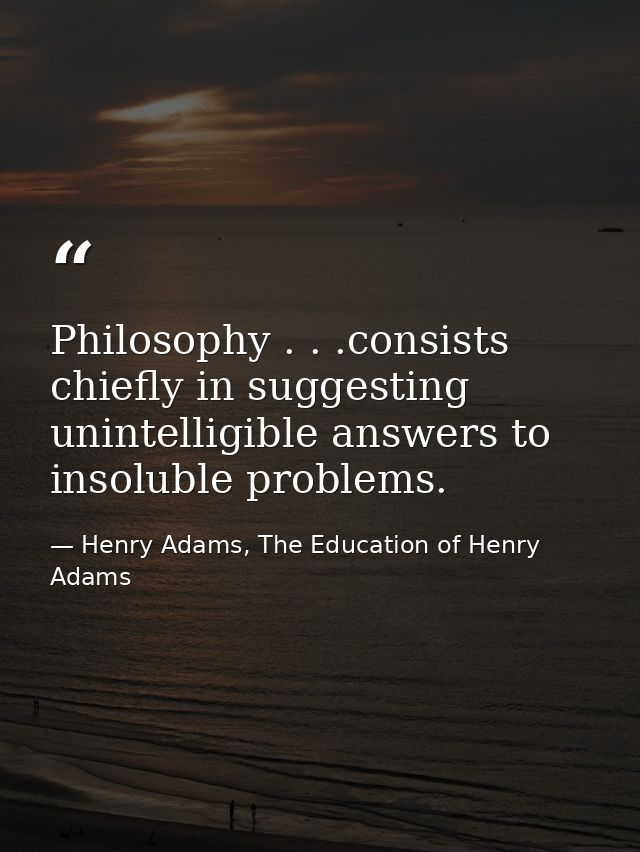 Philosophy . . .consists chiefly in suggesting unintelligible answers to insoluble problems. — Henry Adams, The Education of Henry Adams
