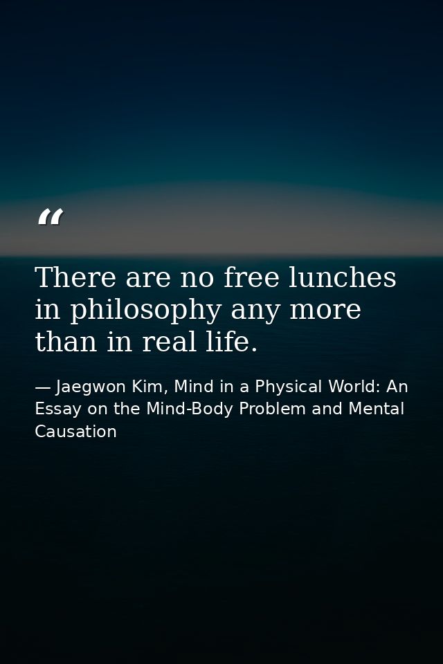 There are no free lunches in philosophy any more than in real life. — Jaegwon Kim, Mind in a Physical World: An Essay on the Mind-Body Problem and Mental Causation