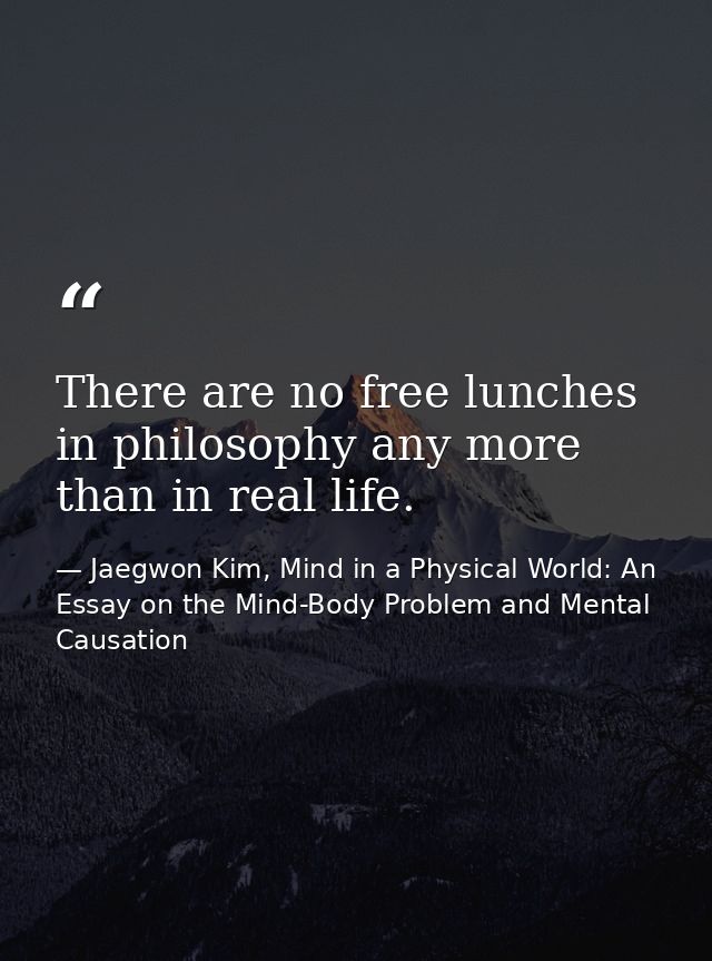 There are no free lunches in philosophy any more than in real life. — Jaegwon Kim, Mind in a Physical World: An Essay on the Mind-Body Problem and Mental Causation