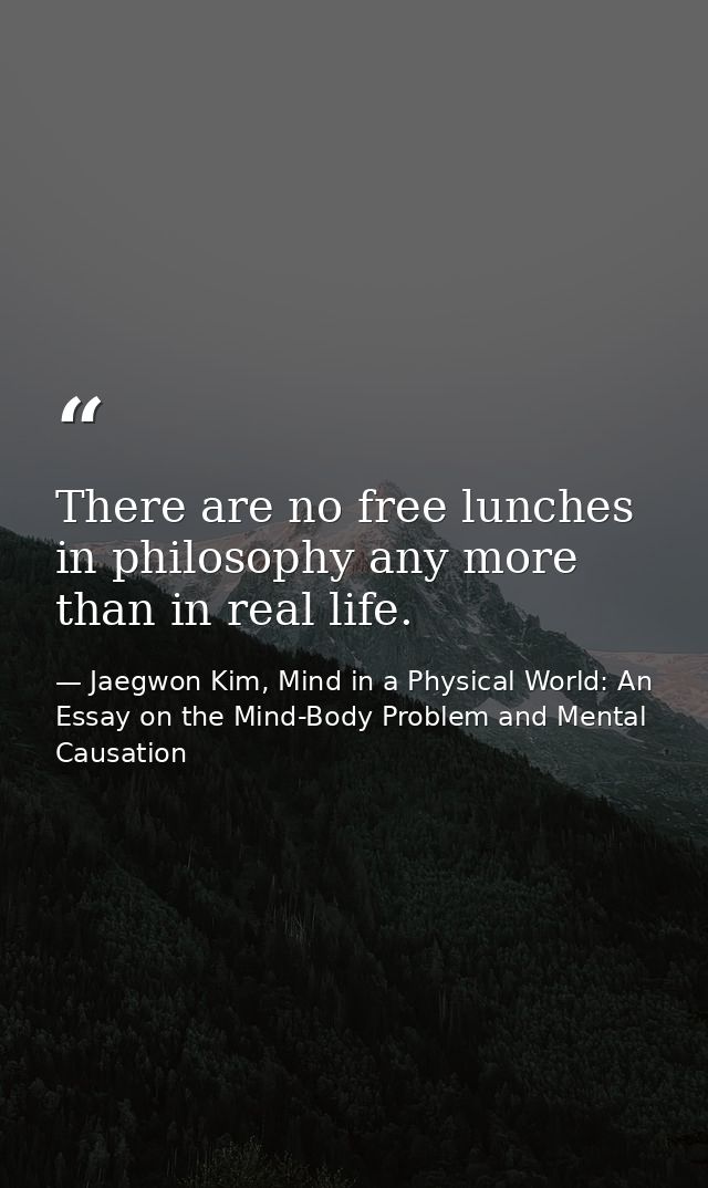 There are no free lunches in philosophy any more than in real life. — Jaegwon Kim, Mind in a Physical World: An Essay on the Mind-Body Problem and Mental Causation