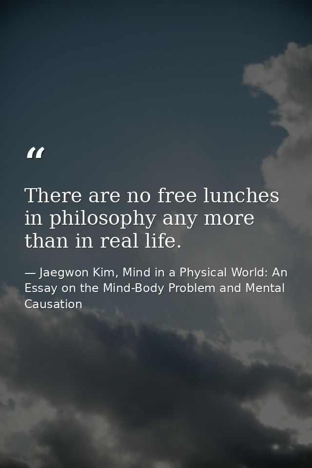 There are no free lunches in philosophy any more than in real life. — Jaegwon Kim, Mind in a Physical World: An Essay on the Mind-Body Problem and Mental Causation
