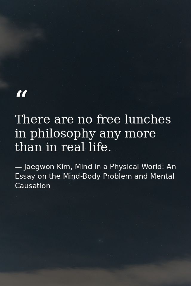 There are no free lunches in philosophy any more than in real life. — Jaegwon Kim, Mind in a Physical World: An Essay on the Mind-Body Problem and Mental Causation