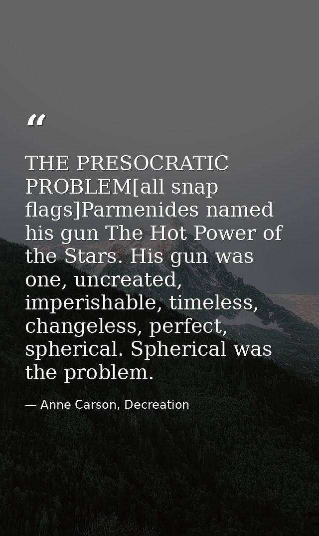 THE PRESOCRATIC PROBLEM[all snap flags]Parmenides named his gun The Hot Power of the Stars. His gun was one, uncreated,  — Anne Carson, Decreation