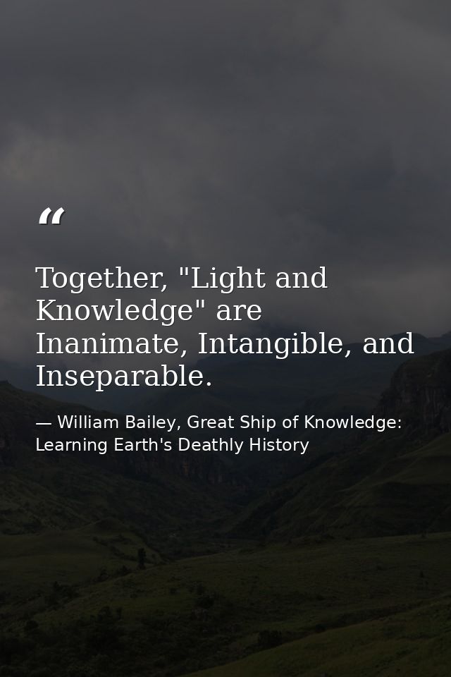 Together, "Light and Knowledge" are Inanimate, Intangible, and Inseparable. — William Bailey, Great Ship of Knowledge: Learning Earth's Deathly History