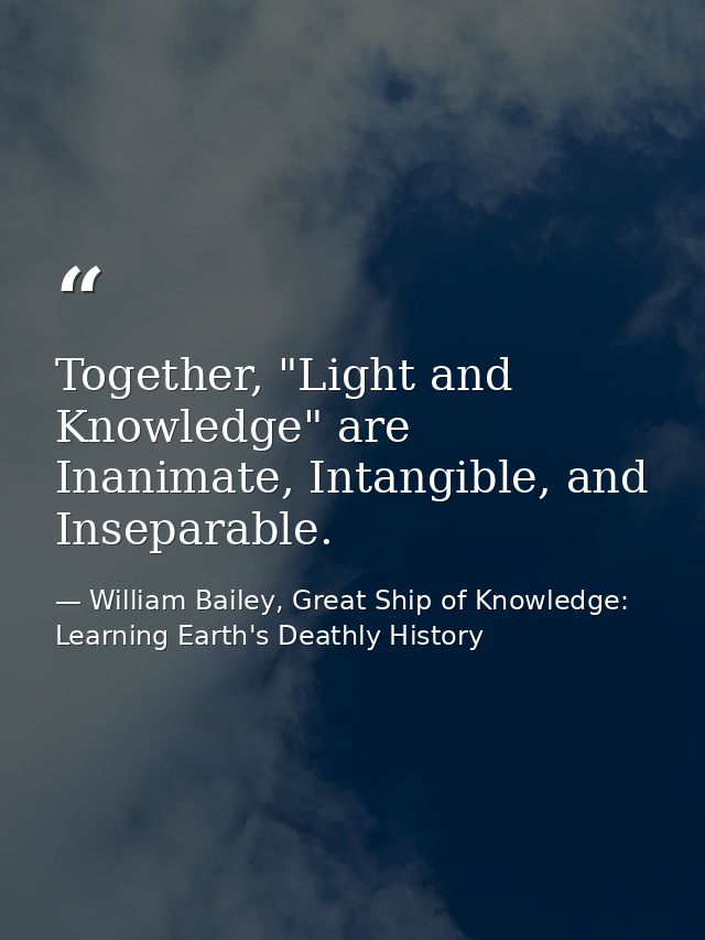 Together, "Light and Knowledge" are Inanimate, Intangible, and Inseparable. — William Bailey, Great Ship of Knowledge: Learning Earth's Deathly History