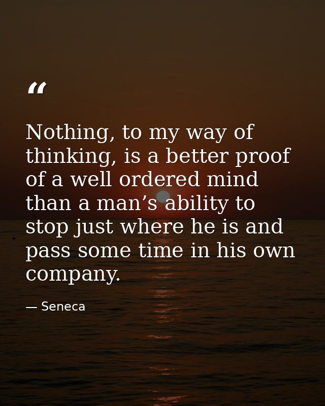 Nothing, to my way of thinking, is a better proof of a well ordered mind than a man’s ability to stop just where he is a — Seneca