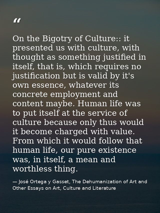 On the Bigotry of Culture:: it presented us with culture, with thought as something justified in itself, that is, which  — José Ortega y Gasset, The Dehumanization of Art and Other Essays on Art, Culture and Literature