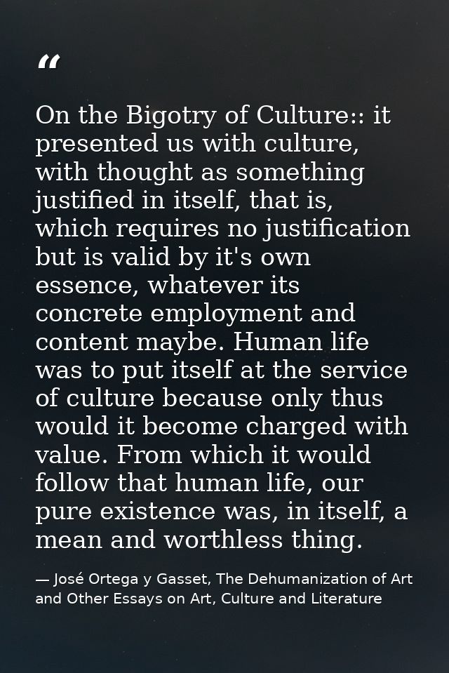On the Bigotry of Culture:: it presented us with culture, with thought as something justified in itself, that is, which  — José Ortega y Gasset, The Dehumanization of Art and Other Essays on Art, Culture and Literature