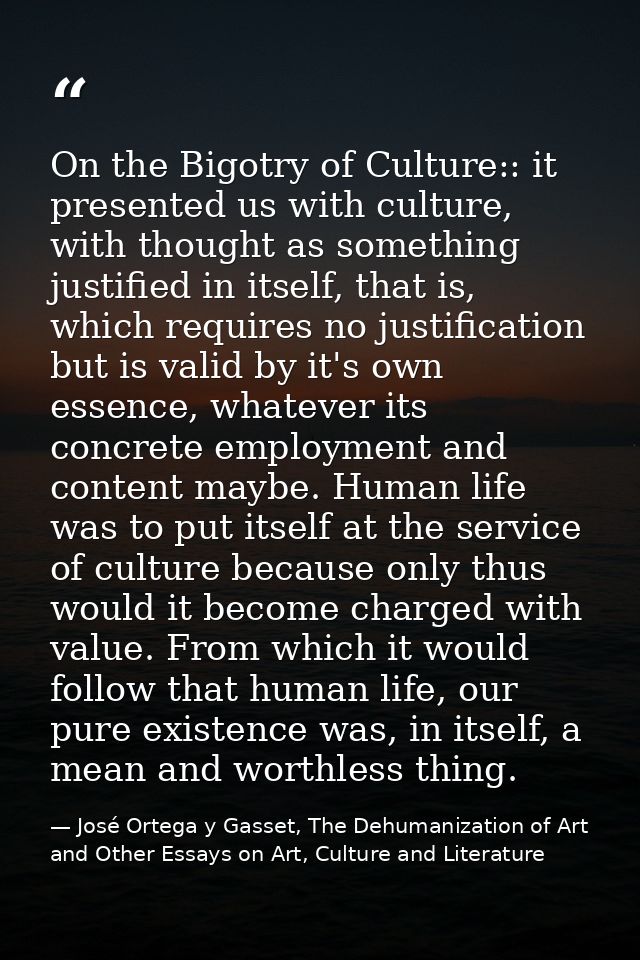 On the Bigotry of Culture:: it presented us with culture, with thought as something justified in itself, that is, which  — José Ortega y Gasset, The Dehumanization of Art and Other Essays on Art, Culture and Literature
