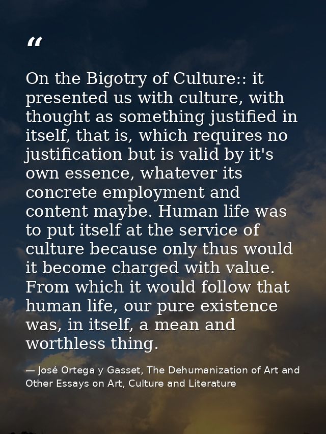 On the Bigotry of Culture:: it presented us with culture, with thought as something justified in itself, that is, which  — José Ortega y Gasset, The Dehumanization of Art and Other Essays on Art, Culture and Literature