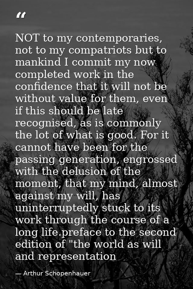 NOT to my contemporaries, not to my compatriots but to mankind I commit my now completed work in the confidence that it  — Arthur Schopenhauer