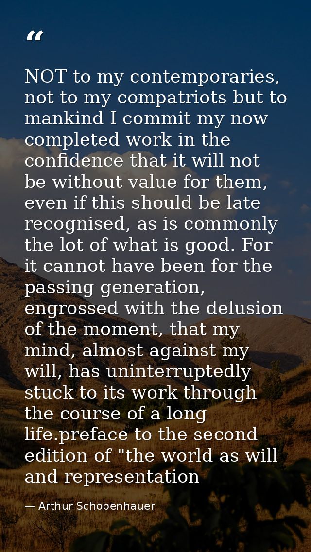 NOT to my contemporaries, not to my compatriots but to mankind I commit my now completed work in the confidence that it  — Arthur Schopenhauer