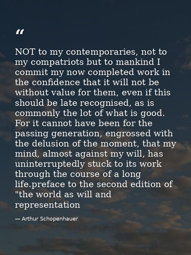 NOT to my contemporaries, not to my compatriots but to mankind I commit my now completed work in the confidence that it  — Arthur Schopenhauer
