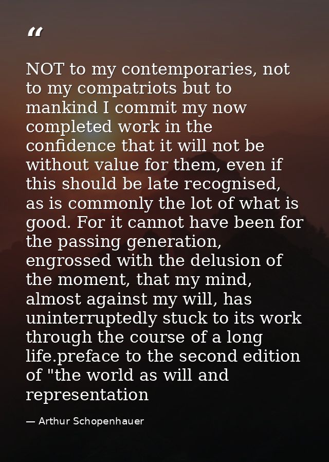 NOT to my contemporaries, not to my compatriots but to mankind I commit my now completed work in the confidence that it  — Arthur Schopenhauer