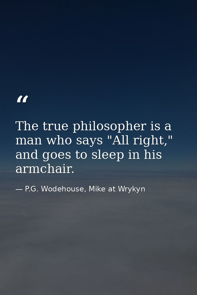 The true philosopher is a man who says "All right," and goes to sleep in his armchair. — P.G. Wodehouse, Mike at Wrykyn