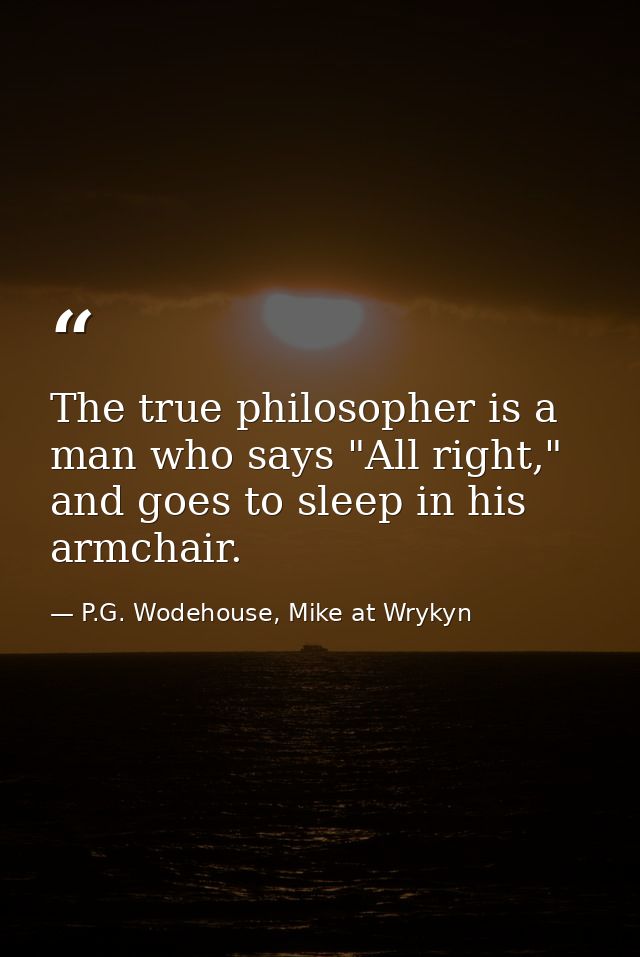 The true philosopher is a man who says "All right," and goes to sleep in his armchair. — P.G. Wodehouse, Mike at Wrykyn