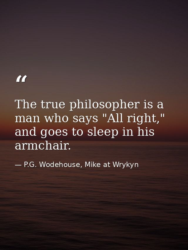 The true philosopher is a man who says "All right," and goes to sleep in his armchair. — P.G. Wodehouse, Mike at Wrykyn