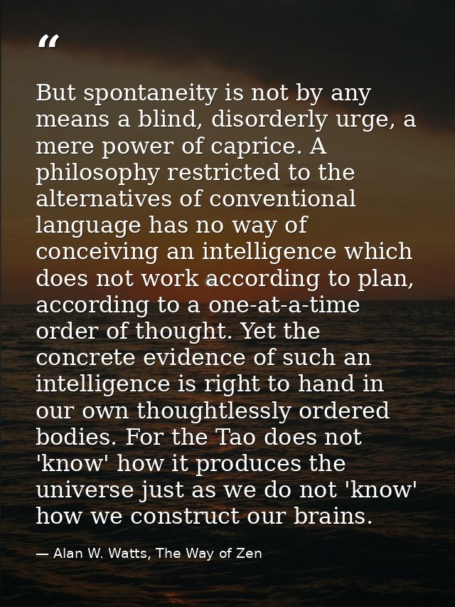 But spontaneity is not by any means a blind, disorderly urge, a mere power of caprice. A philosophy restricted to the al — Alan W. Watts, The Way of Zen